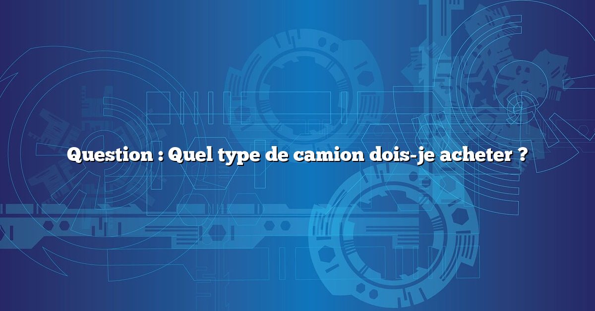 Question : Quel type de camion dois-je acheter ?